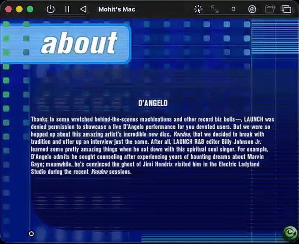 Screenshot of a Mac screen recording window titled “Mohit’s Mac,” showing a blue Y2K‑style Launch Magazine “about” page for D’Angelo. The layout features a bright cyan “about” heading in a rounded rectangle at the top left, over a dark blue background with gridlines and dotted patterns. Below, centered in white text, is the heading “D’ANGELO,” followed by a block of white paragraph text that reads:  “Thanks to some wretched behind-the-scenes machinations and other record biz bulls---, LAUNCH was denied permission to showcase a live D’Angelo performance for you devoted users. But we were so hopped up about this amazing artist’s incredible new disc, Voodoo, that we decided to break with tradition and offer up an interview just the same. After all, LAUNCH R&B editor Billy Johnson Jr. learned some pretty amazing things when he sat down with this spiritual soul singer. For example, D’Angelo admits he sought counseling after experiencing years of haunting dreams about Marvin Gaye; meanwhile, he’s convinced the ghost of Jimi Hendrix visited him in the Electric Ladyland Studio during the recent Voodoo sessions.