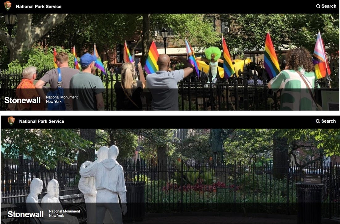 Before and after screenshots of the photo at the top of the Park Service Stonewall page. In the top version, a group of people watch a Black drag performer wearing a huge bright green afro wig. The iron fence is decorated with several Pride flags, including at least three Trans-inclusive versions. The more recent photo on the bottom shows only the empty park and plaza, with only the site's white George Segal "Gay Liberation" statues, but no people or Pride flags. Before and after screenshots of the photo at the top of the Park Service Stonewall page. In the top version, a group of people watch a Black drag performer wearing a huge bright green afro wig. The iron fence is decorated with several Pride flags, including at least three Trans-inclusive versions. The more recent photo on the bottom shows only the empty park and plaza, with only the site's white George Segal "Gay Liberation" statues, but no people or Pride flags.