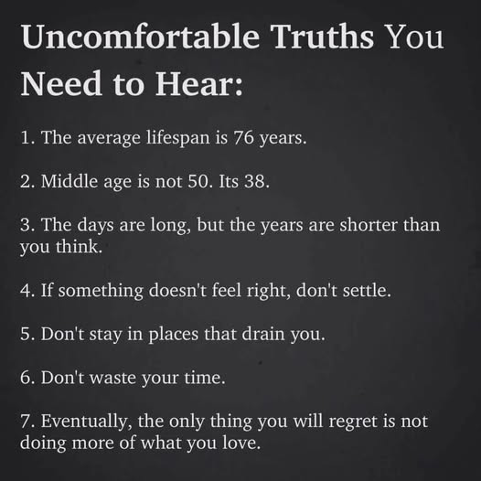 May be an image of text that says 'Uncomfortable Truths You Need to Hear: 1. The average lifespan is 76 years. 2. Middle age is not 50. Its 38. 3. The days are long, but the years are shorter than you think. 4. If something doesn't feel right, don't settle. 5. Don't stay in places that drain you. 6. Don't waste your time. 7. Eventually, the only thing you doing more of what you love. will regret is not'