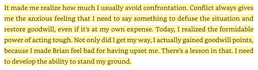 It made me realize how much I usually avoid confrontation. Conflict always gives me the anxious feeling that I need to say something to defuse the situation and restore goodwill, even if it’s at my own expense. Today, I realized the formidable power of acting tough. Not only did I get my way, I actually gained goodwill points, because I made Brian feel bad for having upset me. There’s a lesson in that. I need to develop the ability to stand my ground.