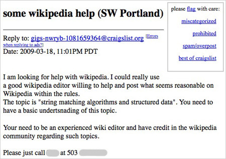 portland-craigslist-wikipedia-help some wikipedia help (SW Portland) Date: 2009-03-18, 11:01PM PDT I am looking for help with wikipedia. I could really use a good wikipedia editor willing to help and post what seems reasonable on Wikipedia within the rules. The topic is "string matching algorithms and structured data". You need to have a basic undertsnading of this topic. Your need to be an experienced wiki editor and have credit in the wikipedia community regarding such topics.