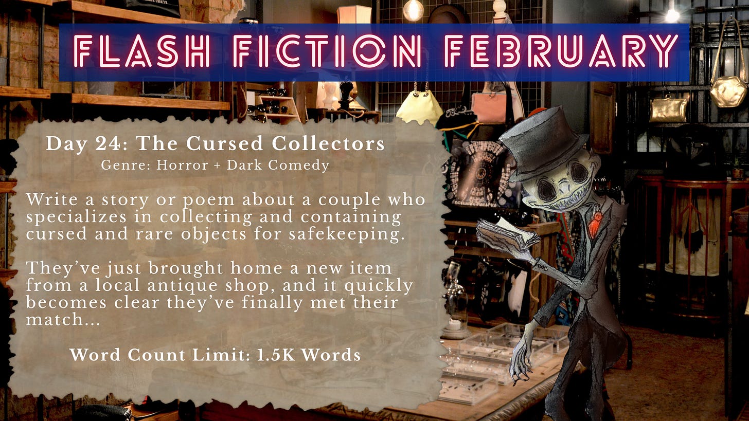 Flash Fiction February prompt graphic titled “Day 24: The Cursed Collectors” with the genre listed as Horror + Dark Comedy. The prompt reads: “Write a story or poem about a couple who specializes in collecting and containing cursed and rare objects for safekeeping. They’ve just brought home a new item from a local antique shop, and it quickly becomes clear they’ve finally met their match…” Word count limit: 1.5K words. The background shows the interior of a cluttered antique shop filled with shelves, lamps, bags, and display cases, alongside an illustrated skeletal figure in a top hat reading a book in the foreground.