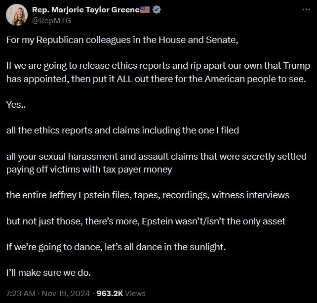 “For my Republican colleagues in the House and Senate. If we are going to release ethics reports and rip apart our own that Trump has appointed, then put it ALL out there for the American people to see.  Yes..all the ethics reports and claims including the one I filed.  All your sexual harassment and assault claims that were secretly settled paying off victims with tax payer money. The entire Jeffrey Epstein files, tapes, recordings, witness interviews. But not just those, there’s more, Epstein wasn’t/isn’t the only asset.  “If we’re going to dance, let’s all dance in the sunlight. I’ll make sure we do.”