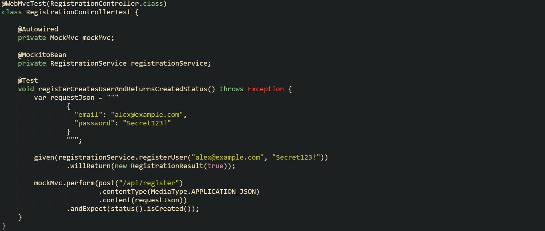 @WebMvcTest(RegistrationController.class) class RegistrationControllerTest {      @Autowired     private MockMvc mockMvc;      @MockitoBean     private RegistrationService registrationService;      @Test     void registerCreatesUserAndReturnsCreatedStatus() throws Exception {         var requestJson = """                 {                   "email": "alex@example.com",                   "password": "Secret123!"                 }                 """;          given(registrationService.registerUser("alex@example.com", "Secret123!"))                 .willReturn(new RegistrationResult(true));          mockMvc.perform(post("/api/register")                         .contentType(MediaType.APPLICATION_JSON)                         .content(requestJson))                 .andExpect(status().isCreated());     } }