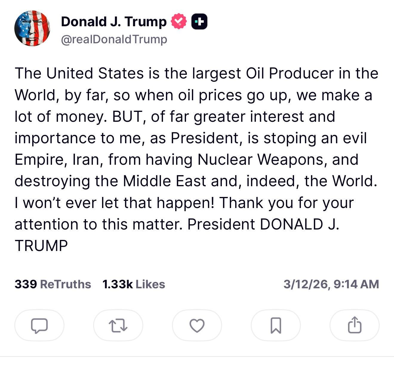 May be a Twitter screenshot of text that says 'Donald J. Trump @realDonaldTrump ト The United States is the largest Oil Producer in the World, by far, so when oil prices go up, we make a lot of money. T, of far greater interest and importance to Te, as President, is stoping Empire, Iran, from having Nuclear Weapons, and destroying the Middle East and, indeed, the World. I won't ever let that happen! Thank you for your attention to this matter. President DONALD J. TRUMP an evil 339 ReTruths 1.33k Likes 3/12/26, 3/12/26,9:14AM 9:14 AM'