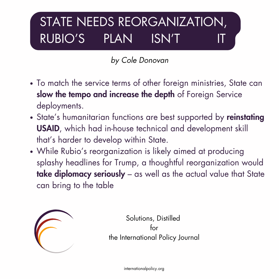  To match the service terms of other foreign ministries, State can slow the tempo and increase the depth of Foreign Service deployments. State’s humanitarian functions are best supported by reinstating USAID, which had in-house technical and development skill that’s harder to develop within State. While Rubio’s reorganization is likely aimed at producing splashy headlines for Trump, a thoughtful reorganization would take diplomacy seriously – as well as the actual value that State can bring to the table.