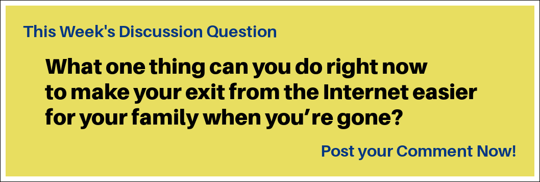 This Week's Discussion Question:  "What one thing can you do right now to make your exit from the Internet easier for your family when you’re gone?"