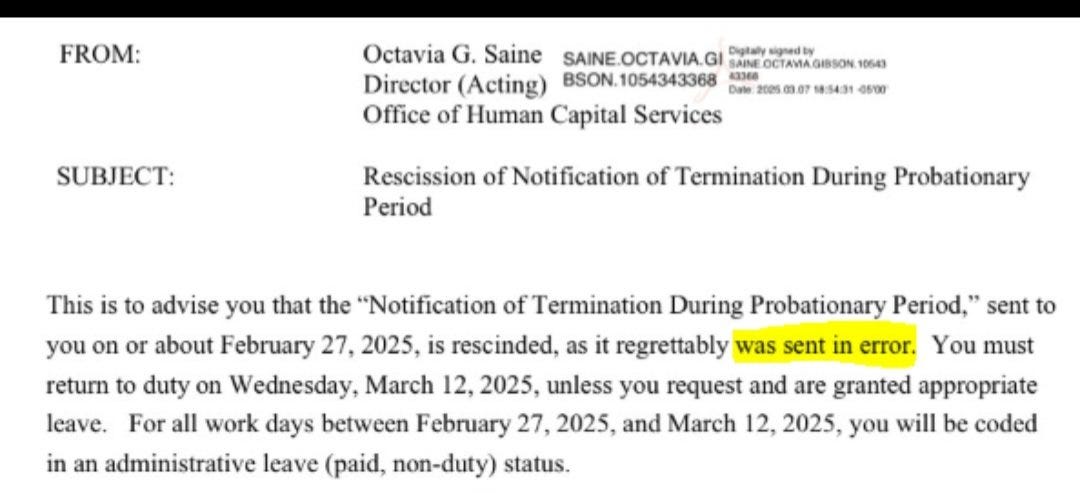 This is to advise you that the "Notification of Termination During Probationary Period," sent to you on or about February 27, 2025, is rescinded, as it regrettably was sent in error. You must return to duty on Wednesday, March 12, 2025, unless you request and are granted appropriate leave. For all work days between February 27, 2025, and March 12, 2025, you will be coded in an administrative leave (paid, non-duty) status. This is to advise you that the "Notification of Termination During Probationary Period," sent to you on or about February 27, 2025, is rescinded, as it regrettably was sent in error. You must return to duty on Wednesday, March 12, 2025, unless you request and are granted appropriate leave. For all work days between February 27, 2025, and March 12, 2025, you will be coded in an administrative leave (paid, non-duty) status.