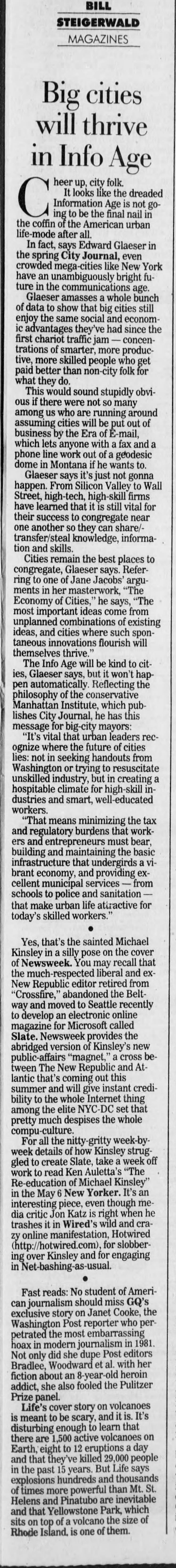 BILL STEIGERWALD MAGAZINES Big cities will thrive in Info Age C ing heer It to Information up, looks be city the like Age folk. final the is nail not dreaded in gocoffin of the American urban life-mode after all. In fact, says Edward Glaeser in the spring City Journal, even crowded n -cities like New York have an unambiguously bright future in the communications age. Glaeser: amasses a whole bunch of data to show that big cities still enjoy the same social and economic advantages they've had since the first chariot traffic jam - concentrations of smarter, more productive, more skilled people who get paid I better than non-city folk for what they do. This would sound stupidly obvious if there were not so many among us who are running around assuming cities will be put out of business by the Era of E-mail, which lets anyone with a fax and a phone line work out of a geodesic dome in Montana if he wants to. Glaeser says it's just not gonna happen. From Silicon Valley to Wall Street, high-tech, high-skill firms have learned that it is still vital for their success to congregate near one another so they can share/transfer/steal knowledge, information and skills. Cities remain the best places to congregate, Glaeser says. Referring to one of Jane Jacobs' arguments in her masterwork, "The Economy of Cities," he says, "The most important ideas come from unplanned combinations of existing ideas, and cities where such spontaneous innovations flourish will themselves thrive." The Info Age will be kind to cities, . Glaeser says, but it won't happen automatically. Reflecting the philosophy of the conservative Manhattan Institute, which publishes City Journal, he has this message for big -city mayors: "It's vital that urban leaders recognize where the future of cities lies: not in seeking handouts from Washington or trying to resuscitate unskilled industry, but in creating a hospitable climate for high-skill industries and smart, well-educated workers. "That means minimizing the tax and regulatory burdens that workers and entrepreneurs must bear, building and maintaining the basic infrastructure that undergirds a vibrant economy, and providing excellent municipal services - from schools to police and sanitation - that make urban life attractive for today's skilled workers." Yes, that's the sainted Michael Kinsley in a silly pose on the cover of Newsweek. You may recall that the much-respected liberal and exNew Republic editor retired from "Crossfire," abandoned the Beltway and moved to Seattle recently to develop an electronic online magazine for Microsoft called Slate. Newsweek provides the abridged version of Kinsley's new public-affairs "magnet," a cross between The New Republic and Atlantic that's coming out this summer and will give instant credibility to the whole Internet thing among the elite NYC-DC set that pretty much despises the whole compu-culture. For all the nitty-gritty week-byweek details of how Kinsley struggled to create Slate, take a week off work to read Ken Auletta's "The Re-education of Michael Kinsley" in the May 6 New Yorker. It's an interesting piece, even though media critic Jon Katz is right when he trashes it in Wired's wild and crazy online manifestation, Hotwired (http://hotwired.com), for slobbering over Kinsley and for engaging in Net-bashing-as-usual. Fast reads: No student of American journalism should miss GQ's exclusive story on Janet Cooke, the Washington Post reporter who perpetrated the most embarrassing hoax in modern journalism in 1981. Not only did she dupe Post editors Bradlee, Woodward et al. with her fiction about an 8-year-old heroin addict, she also fooled the Pulitzer Prize panel. Life's cover story on volcanoes is meant to be scary, and it is. It's disturbing enough to learn that there are 1,500 active volcanoes on Earth, eight to 12 eruptions a day , and that they've killed 29,000 people in the past 15 years. But Life says explosions hundreds and thousands of times more powerful than Mt. St. Helens and Pinatubo are inevitable and that Yellowstone Park, which sits on top of a volcano the size of Rhode Island, is one of them.