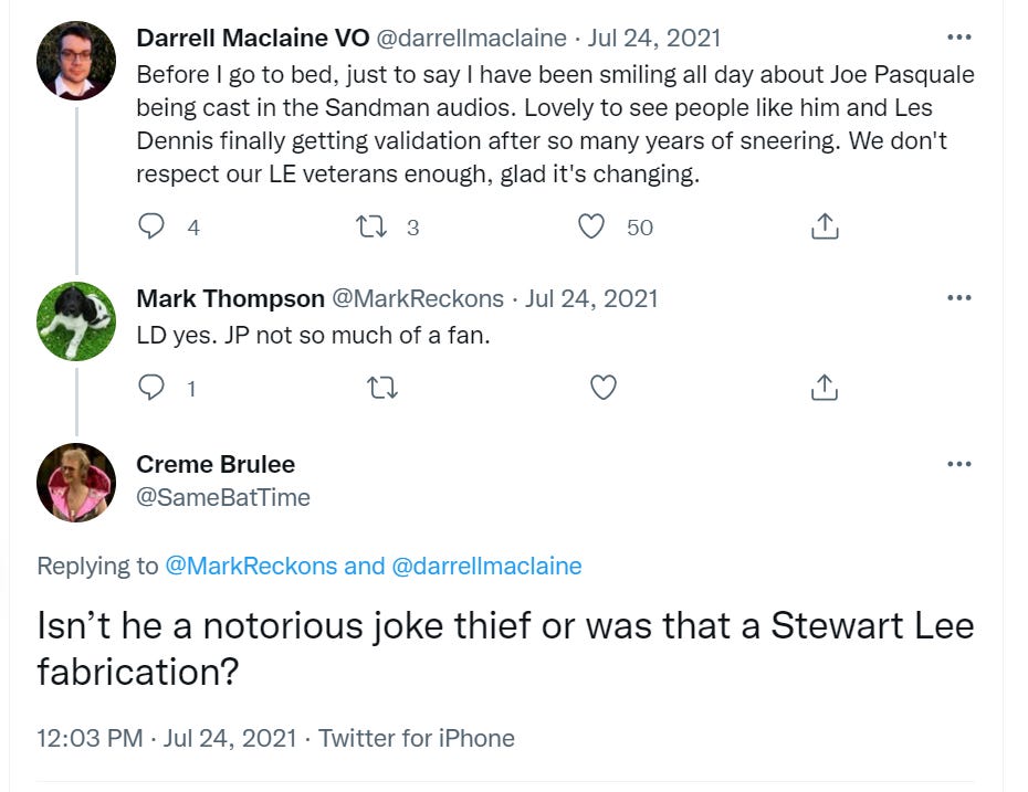 Darrell Maclaine VO @darrellmaclaine • Jul 24, 2021 Before I go to bed, just to say I have been smiling all day about Joe Pasquale being cast in the Sandman audios. Lovely to see people like him and Les Dennis finally getting validation after so many years of sneering. We don't respect our LE veterans enough, glad it's changing. Q 4	11 3	O 50 Mark Thompson @MarkReckons • Jul 24, 2021 LD yes. JP not so much of a fan. Q 1	U	O Creme Brulee @SameBatTime Replying to @MarkReckons and @darrellmaclaine Isn’t he a notorious joke thief or was that a Stewart Lee fabrication? 12:03 PM • Jul 24, 2021 • Twitter for iPhone