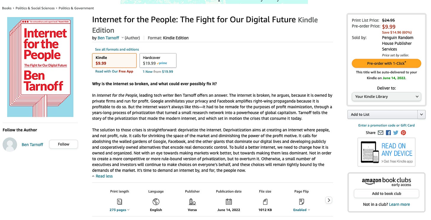 Books Politics Social Sciences Politics & Government
Internet
for the
People
The Fight for Our Future
Ben
Tarnoff
Internet for the People: The Fight for Our Digital Future Kindle
Edition
by Ben Tarnoff v (Author) Format: Kindle Edition
See all formats and editions
Print List Price:
Pre-order Price:
Sold by.
$9.99
save $14.96 (60%)
Penguin Random
House Publisher
Services
Price set by seller.
Kindle
$9.99
Read with Our Free App
Hardcover
$19.99
1 New from $19.99
Follow the Author
Ben Tarnoff
Follow
Why is the internet so broken, and what could ever possibly fix it?
In Intemet for the People, leading tech writer Ben Tarnoff offers an answer. The internet is broken, he argues, because it is owned by
private firms and run for profit. Google annihilates your privacy and Facebook amplifies right-wing propaganda because it is
profitable to do so. But the internet wasn't always like this—it had to be remade for the purposes of profit maximization, through a
years-long process of privatization that turned a small research network into a powerhouse of global capitalism. Tarnoff tells the
story of the privatization that made the modern internet, and which set in motion the crises that consume it today.
The solution to those crises is straightforward: deprivatize the internet. Deprivatization aims at creating an internet where people,
and not profit, rule. It calls for shrinking the space of the market and diminishing the power of the profit motive. It calls for
abolishing the walled gardens of Google, Facebook, and the other giants that dominate our digital lives and developing publicly
and cooperatively owned alternatives that encode real democratic control. To build a better internet, we need to change how it is
owned and organized. Not with an eye towards making markets work better, but towards making them less dominant. Not in order
to create a more competitive or more rule-bound version of privatization, but to overturn it. Otherwise, a small number of
executives and investors will continue to make choices on everyone's behalf, and these choices will remain tightly bound by the
demands of the market. It's time to demand an intemet by, and for, the people now.
A Read less
Print length
273 pages v
Language
6
English
Publisher
Verso
Publication date
June 14, 2022
File size
1012 KB
Page Flip
Enabled v
Pre-order with I-click
This title will be auto-delivered to your
Kindle on June 14, 2022.
Deliver to:
Your Kindle Library
Add to List
Enter a promotion code or Gift Card
Share
READ ON
ANY DEVICE
> Get free Kindle app
ama$on book clubs
early access
Add to book club
Not in a club? Learn more Books Politics Social Sciences Politics & Government
Internet
for the
People
The Fight for Our Future
Ben
Tarnoff
Internet for the People: The Fight for Our Digital Future Kindle
Edition
by Ben Tarnoff v (Author) Format: Kindle Edition
See all formats and editions
Print List Price:
Pre-order Price:
Sold by.
$9.99
save $14.96 (60%)
Penguin Random
House Publisher
Services
Price set by seller.
Kindle
$9.99
Read with Our Free App
Hardcover
$19.99
1 New from $19.99
Follow the Author
Ben Tarnoff
Follow
Why is the internet so broken, and what could ever possibly fix it?
In Intemet for the People, leading tech writer Ben Tarnoff offers an answer. The internet is broken, he argues, because it is owned by
private firms and run for profit. Google annihilates your privacy and Facebook amplifies right-wing propaganda because it is
profitable to do so. But the internet wasn't always like this—it had to be remade for the purposes of profit maximization, through a
years-long process of privatization that turned a small research network into a powerhouse of global capitalism. Tarnoff tells the
story of the privatization that made the modern internet, and which set in motion the crises that consume it today.
The solution to those crises is straightforward: deprivatize the internet. Deprivatization aims at creating an internet where people,
and not profit, rule. It calls for shrinking the space of the market and diminishing the power of the profit motive. It calls for
abolishing the walled gardens of Google, Facebook, and the other giants that dominate our digital lives and developing publicly
and cooperatively owned alternatives that encode real democratic control. To build a better internet, we need to change how it is
owned and organized. Not with an eye towards making markets work better, but towards making them less dominant. Not in order
to create a more competitive or more rule-bound version of privatization, but to overturn it. Otherwise, a small number of
executives and investors will continue to make choices on everyone's behalf, and these choices will remain tightly bound by the
demands of the market. It's time to demand an intemet by, and for, the people now.
A Read less
Print length
273 pages v
Language
6
English
Publisher
Verso
Publication date
June 14, 2022
File size
1012 KB
Page Flip
Enabled v
Pre-order with I-click
This title will be auto-delivered to your
Kindle on June 14, 2022.
Deliver to:
Your Kindle Library
Add to List
Enter a promotion code or Gift Card
Share
READ ON
ANY DEVICE
> Get free Kindle app
ama$on book clubs
early access
Add to book club
Not in a club? Learn more