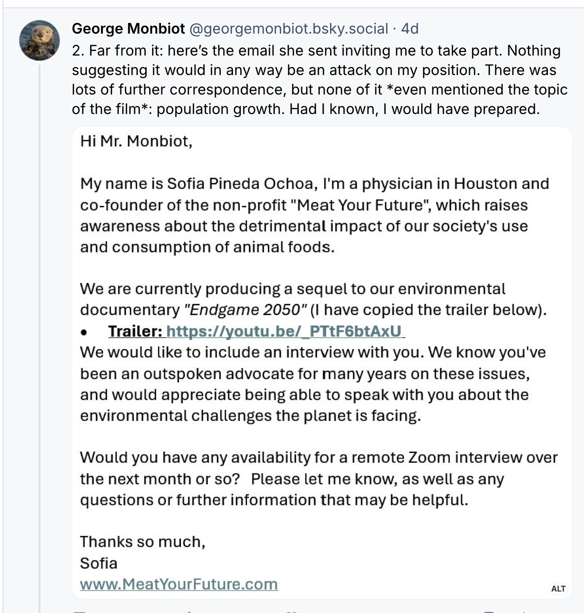 Hi Mr. Monbiot, My name is Sofia Pineda Ochoa, I’m a physician in Houston and co-founder of the non-profit “Meat Your Future”, which raises awareness about the detrimental impact of our society’s use and consumption of animal foods. We are currently producing a sequel to our environmental documentary”Endgame 2050″ (I have copied the trailer below). Trailer: https://youtu.be/_PTtF6btAxU We would like to include an interview with you. We know you’ve been an outspoken advocate for many years on these issues, and would appreciate being able to speak with you about the environmental challenges the planet is facing. Would you have any availability for a remote Zoom interview over the next month or so? Please let me know, as well as any questions or further information that may be helpful. Thanks so much, Sofia Hi Mr. Monbiot, My name is Sofia Pineda Ochoa, I’m a physician in Houston and co-founder of the non-profit “Meat Your Future”, which raises awareness about the detrimental impact of our society’s use and consumption of animal foods. We are currently producing a sequel to our environmental documentary”Endgame 2050″ (I have copied the trailer below). Trailer: https://youtu.be/_PTtF6btAxU We would like to include an interview with you. We know you’ve been an outspoken advocate for many years on these issues, and would appreciate being able to speak with you about the environmental challenges the planet is facing. Would you have any availability for a remote Zoom interview over the next month or so? Please let me know, as well as any questions or further information that may be helpful. Thanks so much, Sofia