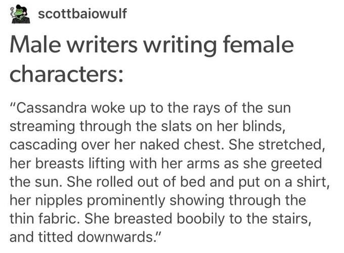 scottbaiowulf Male writers writing female characters: "Cassandra woke up to the rays of the sun streaming through the slats on her blinds, cascading over her naked chest. She stretched, her breasts lifting with her arms as she greeted the sun. She rolled out of bed and put on a shirt, her n------ prominently showing through the thin fabric. She breasted boobily to the stairs, and titted downwards."