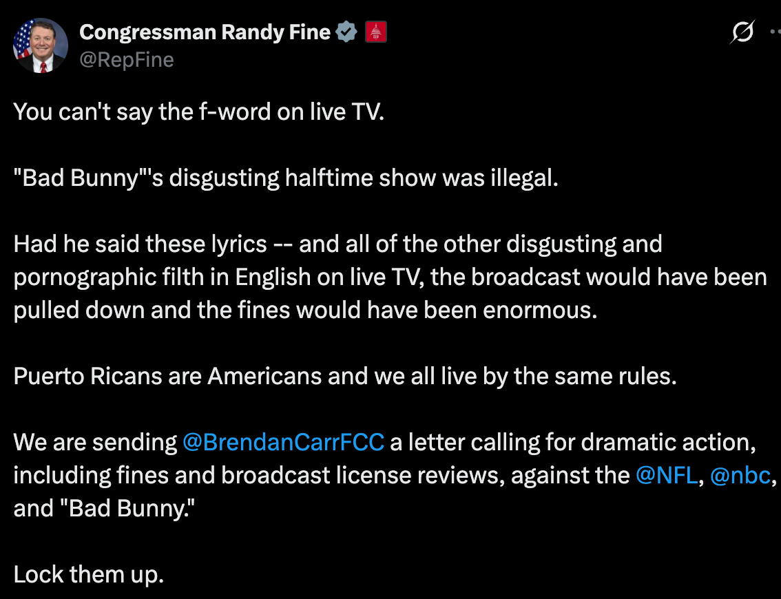 Randy Fine: You can't say the f-word on live TV.   "Bad Bunny"'s disgusting halftime show was illegal.    Had he said these lyrics -- and all of the other disgusting and pornographic filth in English on live TV, the broadcast would have been pulled down and the fines would have been enormous.   Puerto Ricans are Americans and we all live by the same rules.    We are sending  @BrendanCarrFCC  a letter calling for dramatic action, including fines and broadcast license reviews, against the  @NFL ,  @nbc , and "Bad Bunny."  Lock them up.