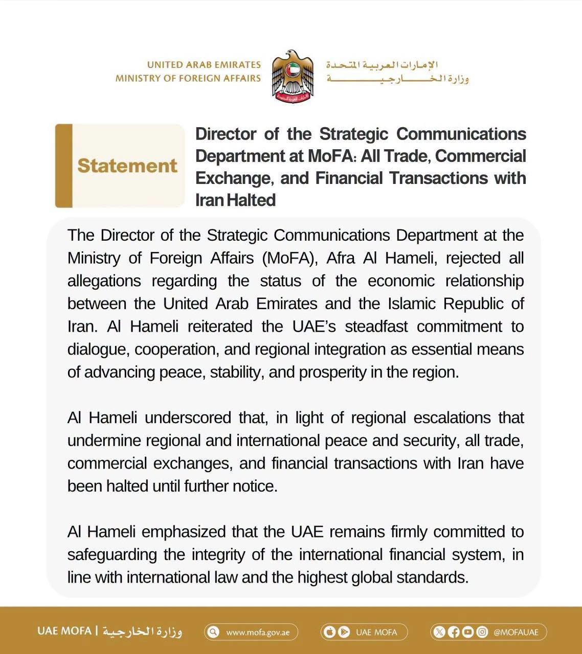 May be an image of text that says 'Statement Director the Strategic Department MoFA: Trade, Commercial Exchange, and Iran The Director the Strategic Communications Department at Ministry Foreign Affairs (MoFA), Afra Hameli, rejected allegations regarding status of the economic relationship between United Arab Emirates and the Islamic Republic Hameli reiterated the UAE's steadfast commitment cooperation, regional integration advancing stability, prosperity the region. means Hameli underscored that, light regional escalations that undermine international peace and security, trade, commercial exchanges, and financial transactions with Iran have until further notice. Hameli emphasized the UAE remains firmly committed safeguarding integrity international financial system, with international law and the highest global standards.'