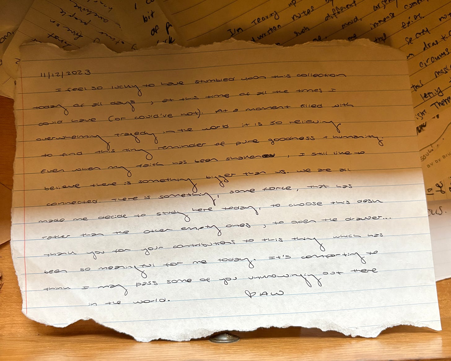 Photograph of a letter on torn loose leaf paper, reading: 11/12/23 I feel so lucky to have stumbled upon this collection today off all days, at this time of all the times I could have (or could’ve not). At a moment filled with overwhelming tragedy in the world, it is so relieving to find this tiny reminder of pure goodness + humanity. Even when my faith has been shaken, I still like to believe there is something bigger than us. We are all connected. There is something, some force, that has made me decide to study here today, to choose this desk rather than the other empty ones, to open the drawer… Thank you for your contributions to this thing which has been so meaningful for me today. It’s comforting to think I may pass some of you unknowingly out there in the world. AW Photograph of a letter on torn loose leaf paper, reading: 11/12/23 I feel so lucky to have stumbled upon this collection today off all days, at this time of all the times I could have (or could’ve not). At a moment filled with overwhelming tragedy in the world, it is so relieving to find this tiny reminder of pure goodness + humanity. Even when my faith has been shaken, I still like to believe there is something bigger than us. We are all connected. There is something, some force, that has made me decide to study here today, to choose this desk rather than the other empty ones, to open the drawer… Thank you for your contributions to this thing which has been so meaningful for me today. It’s comforting to think I may pass some of you unknowingly out there in the world. AW