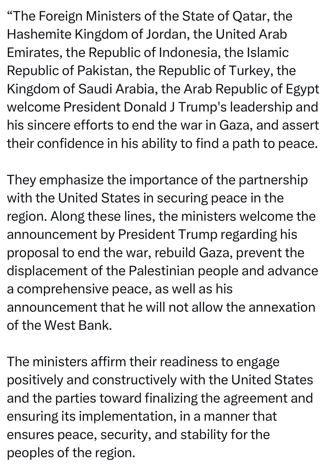 "The Foreign Ministers of the State of Qatar, the Hashemite Kingdom of Jordan, the United Arab Emirates, the Republic of Indonesia, the Islamic Republic of Pakistan, the Republic of Turkey, the Kingdom of Saudi Arabia, the Arab Republic of Egypt welcome President Donald J Trump's leadership and his sincere efforts to end the war in Gaza, and assert their confidence in his ability to find a path to peace.
They emphasize the importance of the partnership with the United States in securing peace in the region. Along these lines, the ministers welcome the announcement by President Trump regarding his proposal to end the war, rebuild Gaza, prevent the displacement of the Palestinian people and advance a comprehensive peace, as well as his announcement that he will not allow the annexation of the West Bank.
The ministers affirm their readiness to engage positively and constructively with the United States and the parties toward finalizing the agreement and ensuring its implementation, in a manner that ensures peace, security, and stability for the peoples of the region.
