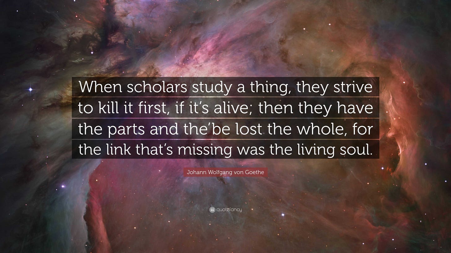 Johann Wolfgang von Goethe Quote: “When scholars study a thing, they strive  to kill it first, if it's alive; then they have the parts and the'be lost  the w...”