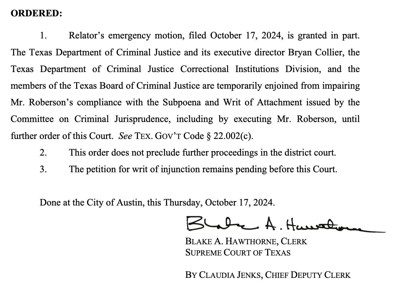 ORDERED: 1. Relator's emergency motion, filed October 17, 2024, is granted in part. The Texas Department of Criminal Justice and its executive director Bryan Collier, the Texas Department of Criminal Justice Correctional Institutions Division, and the members of the Texas Board of Criminal Justice are temporarily enjoined from impairing Mr. Roberson's compliance with the Subpoena and Writ of Attachment issued by the Committee on Criminal Jurisprudence, including by executing Mr. Roberson, until further order of this Court. See TEX. GOV'T Code § 22.002(c). This order does not preclude further proceedings in the district court. The petition for writ of injunction remains pending before this Court. Done at the City of Austin, this Thursday, October 17, 2024. BLAKE A. HAWTHORNE, CLERK SUPREME COURT OF TEXAS BY CLAUDIA JENKS, CHIEF DEPUTY CLERK