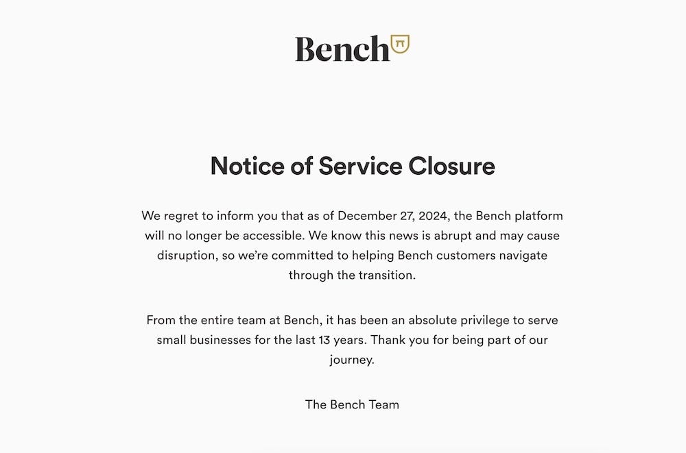 A screenshot copy of the Bench notice to customers that it's closing down, as of December 27. it reads: "We regret to inform you that as of December 27, 2024, the Bench platform will no longer be accessible. We know this news is abrupt and may cause disruption, so we're committed to helping Bench customers navigate through the transition. "From the entire team at Bench, it has been an absolute privilege to serve small businesses for the last 13 years. Thank you for being part of our journey.