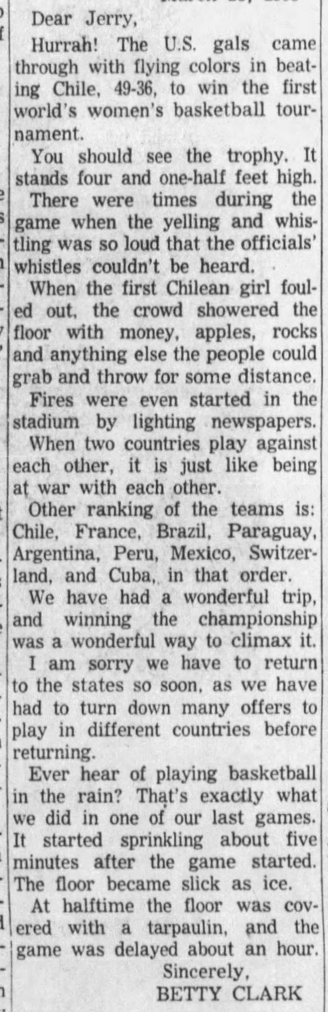 Dear Jerry, Hurrah! The U.S. gals came through with flying colors in beating Chile, 49-36, to win the first world's women's basketball tournament. You should see the trophy. It stands four and one-half feet high. There were times during the game when the yelling and whistling was so loud that the officials' whistles couldn't be heard. When the first Chilean girl fouled out, the crowd showered the floor with money, apples, rocks and anything else the people could grab and throw for some distance. Fires were even started in the stadium by lighting newspapers. When two countries play against each other, it is just like being at war with each other. Other ranking of the teams is: Chile, France, Brazil, Paraguay, Argentina, Peru, Mexico, Switzerland, and Cuba,, in that order. We have had a wonderful trip, and winning the championship was a wonderful way to climax it. I am sorry we have to return to the states so soon, as we have had to turn down many offers to play in different countries before returning. Ever hear of playing basketball in the rain? That's exactly what we did in one of our last games. It started sprinkling about five minutes after the game started. The floor became slick as ice. At halftime the floor was cov ered with a tarpaulin, and the game was delayed about an hour. Sincerely, BETTY CLARK