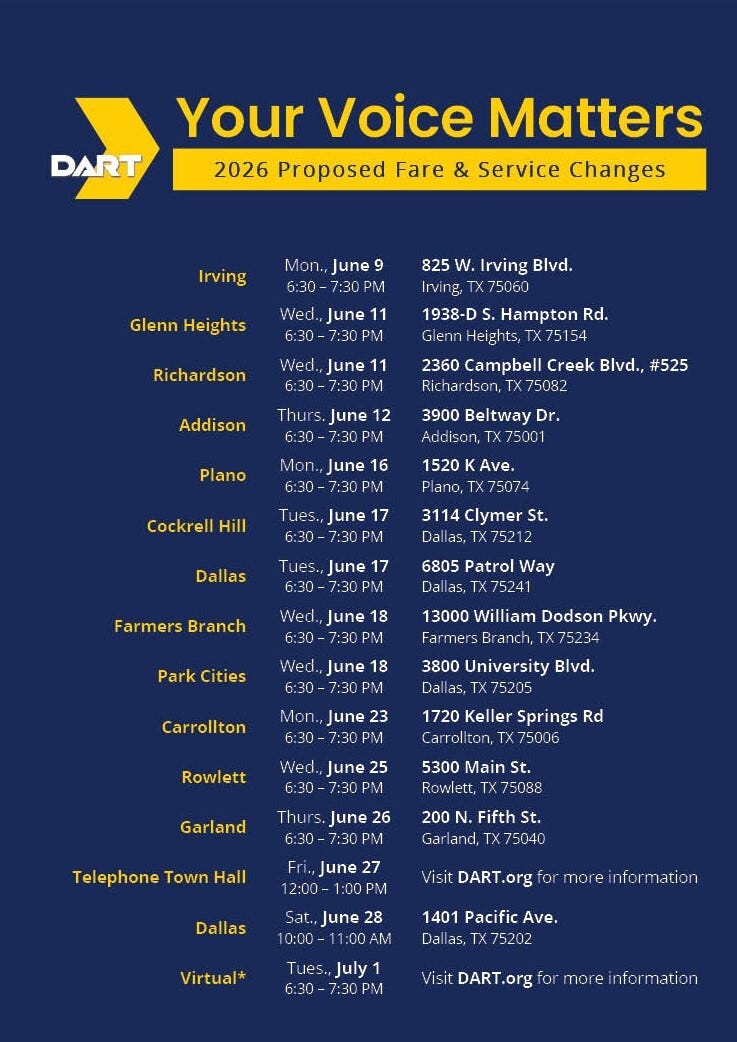 Irving: Mon., June 9  6:30 - 7:30 PM City Hall Chambers 825 W. Irving Blvd. Irving, TX 75060 Glenn Heights:  Wed., June 11  6:30 - 7:30 PM Glenn Heights Recreation Center 1938-D S. Hampton Rd. Glenn Heights, TX 75154 Richardson: Wed., June 11 6:30 - 7:30 PM  City of Richardson 2360 Campbell Creek Blvd., Ste. 525 Richardson, TX 75082 Addison: Thurs., June 12  6:30 - 7:30 PM  Addison Athletic Club 3900 Beltway Dr. Addison, TX 75001 Plano: Mon., June 16 6:30 - 7:30 PM  Plano City Hall (Inspections Training Rm #155) 1520 K Ave. Plano, TX 75074 Cockrell Hill: Tues., June 17 6:30 - 7:30 PM Jaycee Zaragoza Rec. Center (Large Room) 3114 Clymer St. Dallas, TX 75212 Dallas: Tues., June 17 6:30 - 7:30 PM Singing Hills Recreation Center (Large Room) 6805 Patrol Way Dallas, TX 75241 Farmers Branch: Wed., June 18 6:30 - 7:30 PM Farmers Branch Parks & Rec. Center 13000 William Dodson Pkwy. Farmers Branch, TX 75234  Park Cities: Wed., June 18 6:30 - 7:30 PM University Park City Hall 3800 University Blvd. Dallas, TX 75205  Carrollton: Mon., June 23 6:30 - 7:30 PM Carrollton Senior Center 1720 Keller Springs Rd. Carrollton, TX 75006  Rowlett: Wed., June 25 6:30 - 7:30 PM Rowlett Community Center (Room D) 5300 Main St. Rowlett, TX 75088 Garland: Thur., June 26 6:30 - 7:30 PM Garland City Hall 200 N. Fifth St. Garland, TX 75040  Telephone Town Hall*   Fri., June 27      12:00 - 1:00 PM *[Click for details](https://www.dart.org/about/public-access-information/community-connections#publicHearing) Dallas: Sat., June 28      10:00 - 11:00 AM DART Board Room 1401 Pacific Ave. Dallas, TX 75202 Virtual*  Tues., July 1      6:30 - 7:30 PM    *[Click for details](https://www.dart.org/about/public-access-information/community-connections#publicHearing)