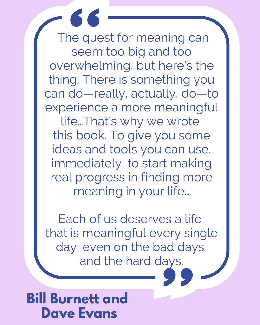 “The quest for meaning can seem too big and too overwhelming, but here’s the thing: There is something you can do—really, actually, do—to experience a more meaningful life…That’s why we wrote this book. To give you some ideas and tools you can use, immediately, to start making real progress in finding more meaning in your life…Each of us deserves a life that is meaningful every single day, even on the bad days and the hard days,” said Bill Burnett and Dave Evans. “The quest for meaning can seem too big and too overwhelming, but here’s the thing: There is something you can do—really, actually, do—to experience a more meaningful life…That’s why we wrote this book. To give you some ideas and tools you can use, immediately, to start making real progress in finding more meaning in your life…Each of us deserves a life that is meaningful every single day, even on the bad days and the hard days,” said Bill Burnett and Dave Evans.