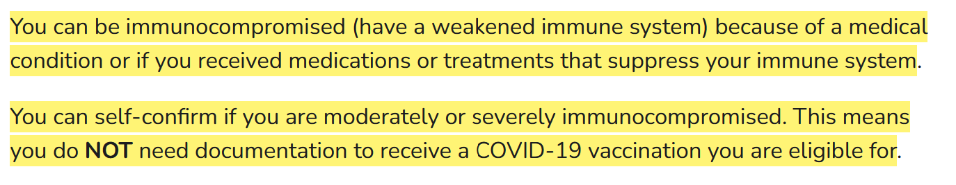 Highlighted section from the CDC's website You can be immunocompromised (have a weakened immune system) because of a medical condition or if you received medications or treatments that suppress your immune system.  You can self-confirm if you are moderately or severely immunocompromised. This means you do NOT need documentation to receive a COVID-19 vaccination you are eligible for.