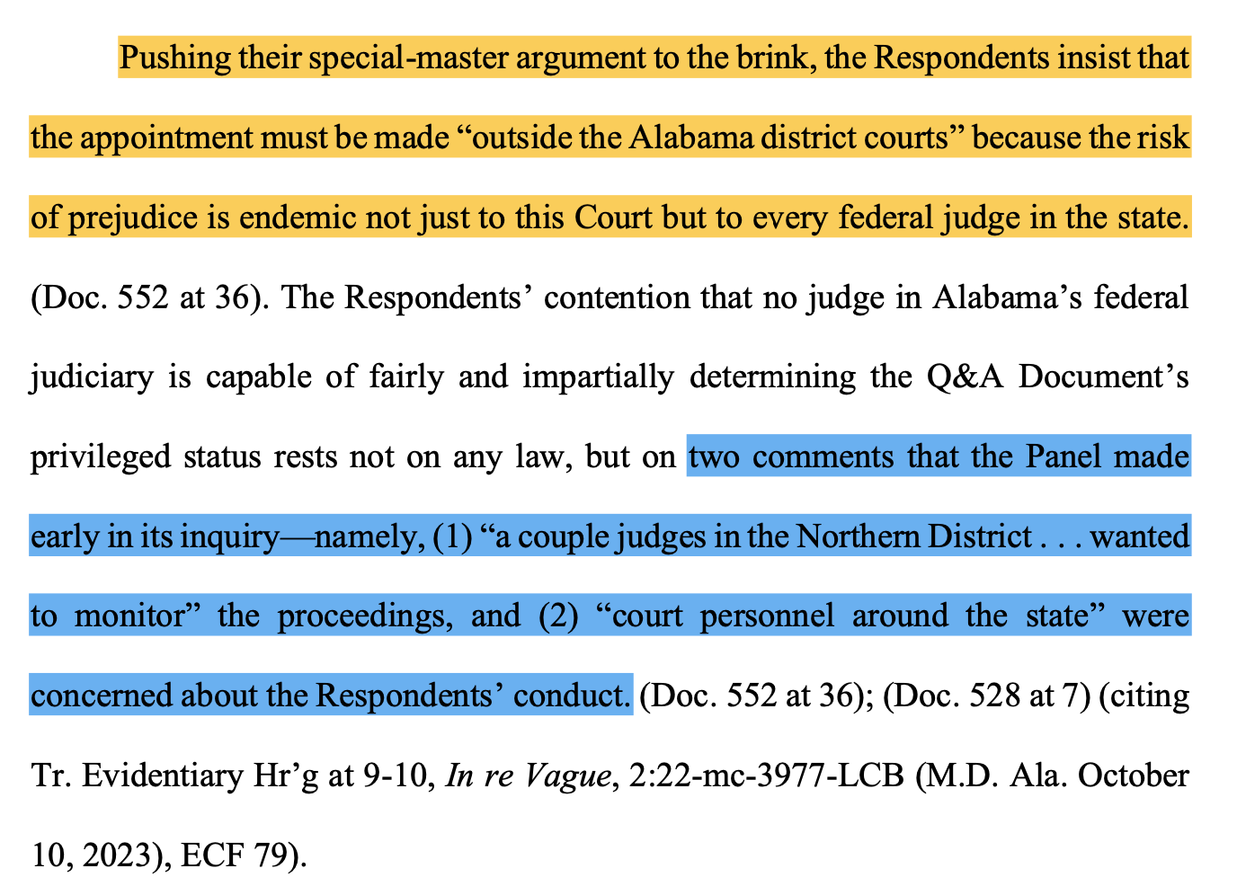 Pushing their special-master argument to the brink, the Respondents insist that the appointment must be made “outside the Alabama district courts” because the risk of prejudice is endemic not just to this Court but to every federal judge in the state. (Doc. 552 at 36). The Respondents’ contention that no judge in Alabama’s federal judiciary is capable of fairly and impartially determining the Q&A Document’s privileged status rests not on any law, but on two comments that the Panel made early in its inquiry—namely, (1) “a couple judges in the Northern District . . . wanted to monitor” the proceedings, and (2) “court personnel around the state” were concerned about the Respondents’ conduct. (Doc. 552 at 36); (Doc. 528 at 7) (citing Tr. Evidentiary Hr’g at 9-10, In re Vague, 2:22-mc-3977-LCB (M.D. Ala. October 10, 2023), ECF 79).