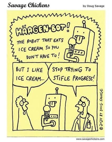 Savage Chickens cartoon by Doug Savage
advertisement for a robot eating an ice cream cone that says, Häagen-bot! the robot that eats ice cream so you don't have to!
chicken #1: but I like ice cream...
chicken #2: stop trying to stifle progress! Savage Chickens cartoon by Doug Savage
advertisement for a robot eating an ice cream cone that says, Häagen-bot! the robot that eats ice cream so you don't have to!
chicken #1: but I like ice cream...
chicken #2: stop trying to stifle progress!