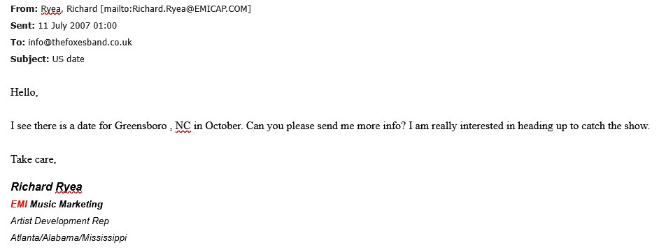 From: Ryea, Richard [Richard.Ryea@emicap.com] Sent: 11 July 2007 01:00 To: info@thefoxesband.co.uk Subject: US date Hello, I see there is a date for Greensboro, NC in October. Can you please send me more info? I am really interested in heading up to catch the show. Take care, Richard Ryea, EMI Music Marketing, Artist Development Rep, Atlanta/Alabama/Mississippi.