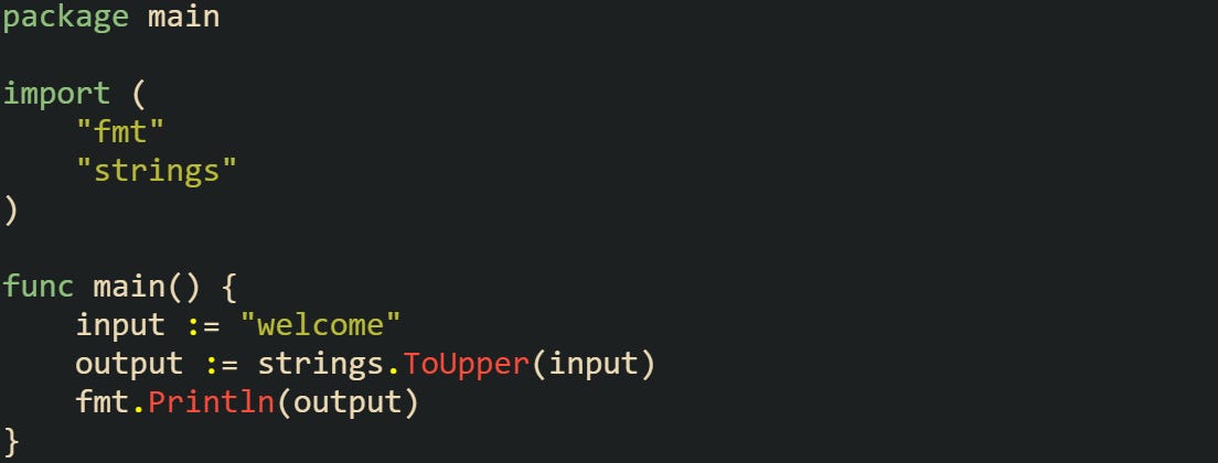 package main import ( "fmt" "strings" ) func main() { input := "welcome" output := strings.ToUpper(input) fmt.Println(output) } package main import ( "fmt" "strings" ) func main() { input := "welcome" output := strings.ToUpper(input) fmt.Println(output) }