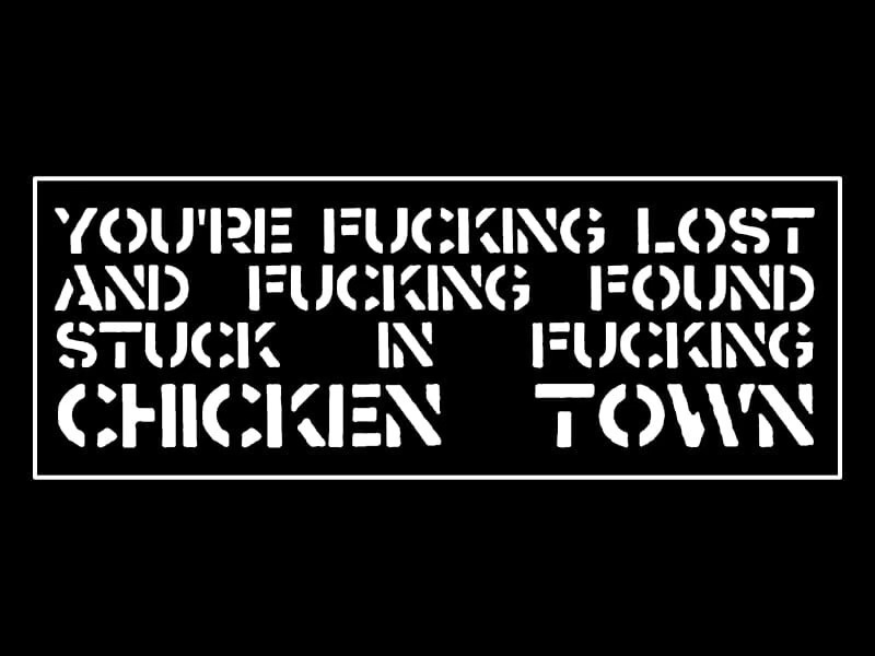 White text on black, in block capitals like stencils: YOU'RE FUCKING LOST AND FUCKING FOUND, STUCK IN FUCKING CHICKEN TOWN White text on black, in block capitals like stencils: YOU'RE FUCKING LOST AND FUCKING FOUND, STUCK IN FUCKING CHICKEN TOWN