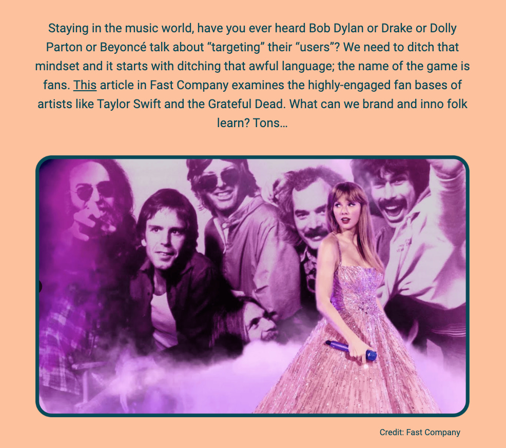 The image is a portion of a newsletter with a purple gradient background. At the top, the text speaks about the music industry, questioning if influential musicians like Bob Dylan, Drake, Dolly Parton, or Beyoncé ever talk about "targeting" their "users". It suggests a shift away from such corporate language towards more fan-centric terms. It references an article in Fast Company that looks at artists with highly engaged fan bases, like Taylor Swift and the Grateful Dead, and poses the question of what branding and innovation experts can learn from them.

Below this text, there's a blended image of two separate photographs. On the left, a vintage photo of the Grateful Dead band members, with one member in the foreground holding a cigarette and wearing sunglasses, and others smiling in the background, all enveloped in a haze of smoke. On the right, a modern image of Taylor Swift in a sparkling dress holding a microphone. The two images are overlaid against each other, symbolizing the connection between different musical eras and their passionate fan bases. The credit "Fast Company" is given at the bottom right of the image.