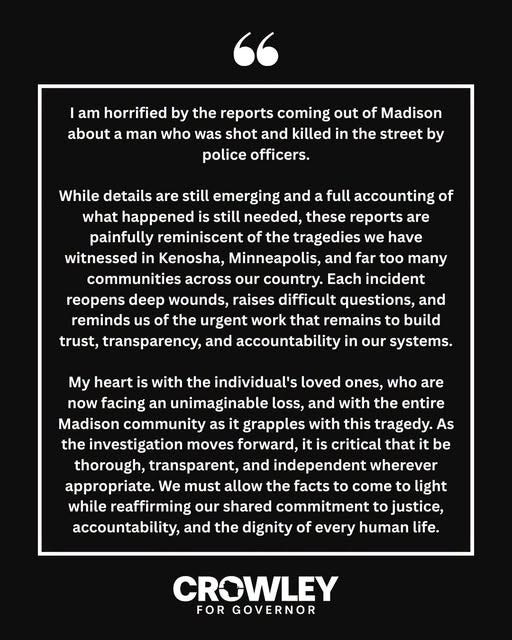 I am horrified by the reports coming out of Madison about a Black man who was shot and killed in the street by police officers.

While details are still emerging and a full accounting of what happened is still needed, these reports are painfully reminiscent of the tragedies we have witnessed in Kenosha, Minneapolis, and far too many communities across our country. Each incident reopens deep wounds, raises difficult questions, and reminds us of the urgent work that remains to build trust, transparency, and accountability in our systems.

My heart is with the individual's loved ones, who are now facing an unimaginable loss, and with the entire Madison community as it grapples with this tragedy. As the investigation moves forward, it is critical that it be thorough, transparent, and independent wherever appropriate. We must allow the facts to come to light while reaffirming our shared commitment to justice, accountability, and the dignity of every human life.