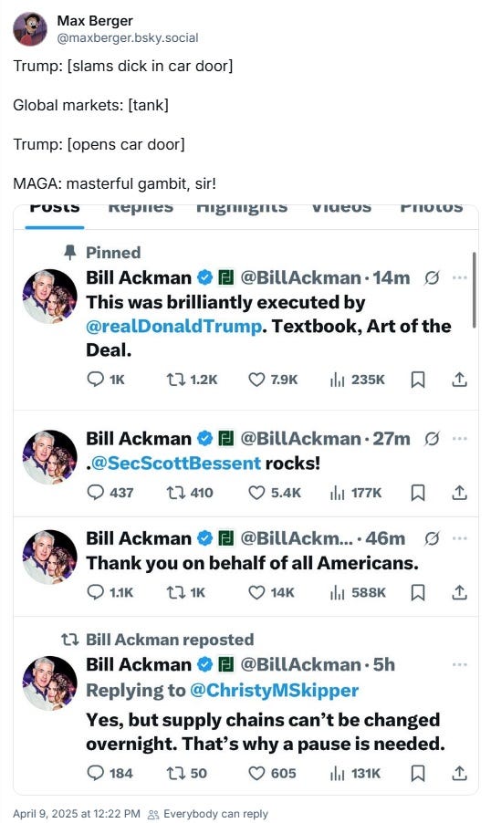 screenshot of 4/9/2025 Bluesky post by Max Berger. Berger writes: 'Trump: [slams dick in car door]  Global markets: [tank]  Trump: [opens car door]  MAGA: masterful gambit, sir!'  The joke precedes several tweets by Bill Ackman, which read, 'This was brilliantly executed by [Donald Trump]. Textbook, Art of the Deal.'  '[Scott Bessent] rocks!' and 'Thank you on behalf of all Americans.'  The last replies to an unseen message, presumably about how this won't end imports, 'Yes, but supply chains can't be changed overnight. That's why a pause is needed.'