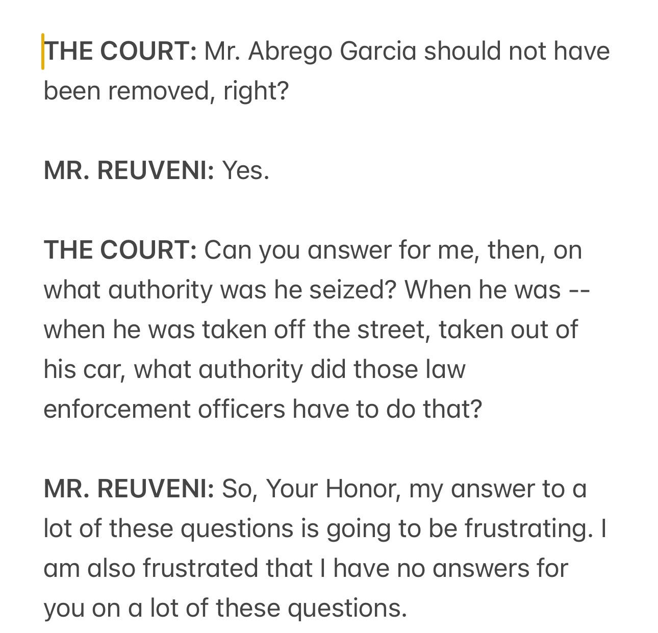 THE COURT: Mr. Abrego Garcia should not have been removed, right?
MR. REUVENI: Yes.
THE COURT: Can you answer for me, then, on what authority was he seized? When he was --when he was taken off the street, taken out of his car, what authority did those law enforcement officers have to do that?
MR. REUVENI: So, Your Honor, my answer to a lot of these questions is going to be frustrating. I am also frustrated that I have no answers for
you on a lot of these questions. THE COURT: Mr. Abrego Garcia should not have been removed, right?
MR. REUVENI: Yes.
THE COURT: Can you answer for me, then, on what authority was he seized? When he was --when he was taken off the street, taken out of his car, what authority did those law enforcement officers have to do that?
MR. REUVENI: So, Your Honor, my answer to a lot of these questions is going to be frustrating. I am also frustrated that I have no answers for
you on a lot of these questions.