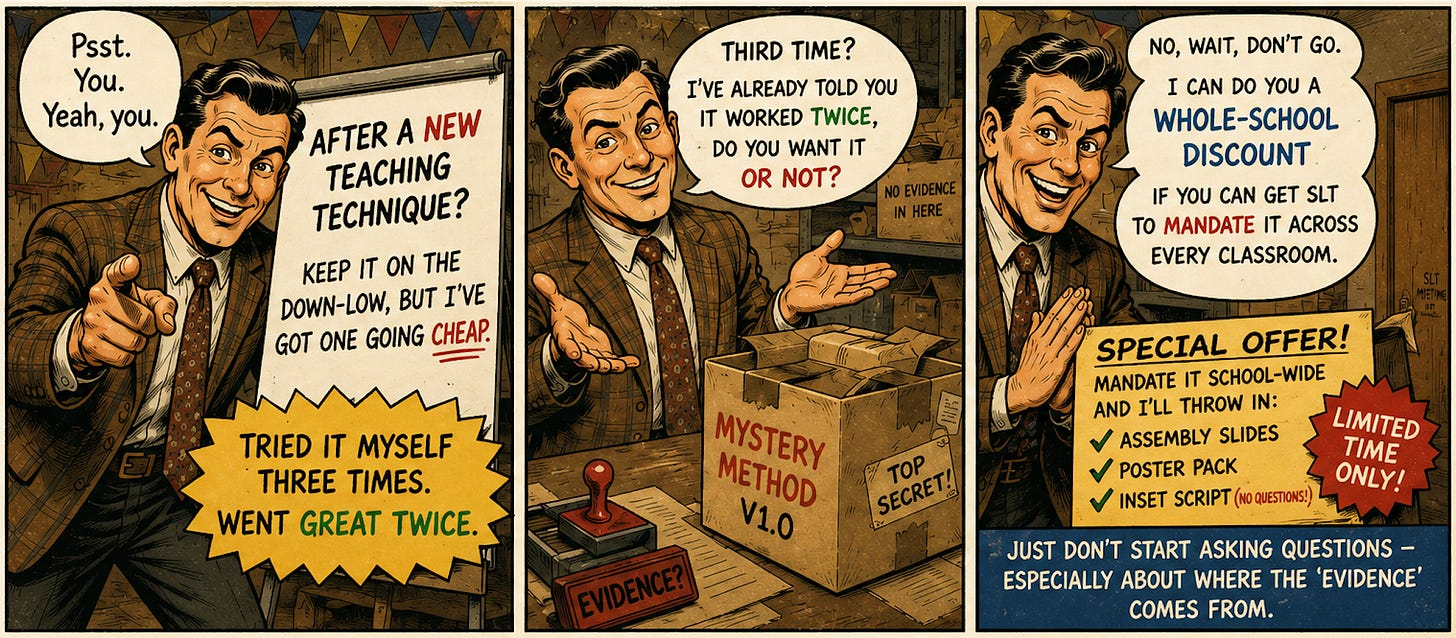 Three-panel comic strip of a grinning, shifty salesman in a checked suit, drawn like a vintage advert. Panel one: he points at the reader — "Psst. You. Yeah, you. After a new teaching technique? Keep it on the down-low, but I've got one going cheap. Tried it myself three times. Went great twice." Panel two: he gestures at a cardboard box stamped "Mystery Method V1.0 — Top Secret," next to a rubber stamp reading "Evidence?" and a label saying "No evidence in here" — "Third time? I've already told you it worked twice. Do you want it or not?" Panel three: he leans in beside a door marked "SLT meeting in progress," pitching a "Special Offer" — "No, wait, don't go. I can do you a whole-school discount if you can get SLT to mandate it across every classroom. Just don't start asking questions — especially about where the 'evidence' comes from." Three-panel comic strip of a grinning, shifty salesman in a checked suit, drawn like a vintage advert. Panel one: he points at the reader — "Psst. You. Yeah, you. After a new teaching technique? Keep it on the down-low, but I've got one going cheap. Tried it myself three times. Went great twice." Panel two: he gestures at a cardboard box stamped "Mystery Method V1.0 — Top Secret," next to a rubber stamp reading "Evidence?" and a label saying "No evidence in here" — "Third time? I've already told you it worked twice. Do you want it or not?" Panel three: he leans in beside a door marked "SLT meeting in progress," pitching a "Special Offer" — "No, wait, don't go. I can do you a whole-school discount if you can get SLT to mandate it across every classroom. Just don't start asking questions — especially about where the 'evidence' comes from."