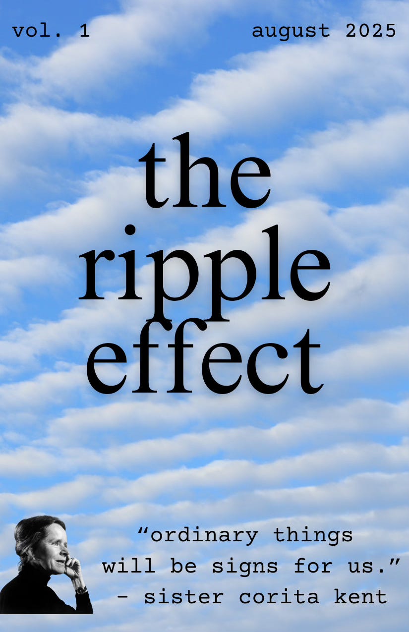 Background: blue sky with diagonal white cloud lines; Title: the ripple effect"; Header: vol. 1 - August 2025; Footer: picture of woman in profile with text, "ordinary things will be signs for us. - sister corita kent"