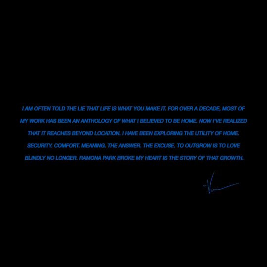 I am often told the lie that life is what you make it. For over a decade, most of my work has been an anthology of what I believed to be home. Now I've realized that it reaches beyond location. I have been exploring the utility of home. Security. Comfort. Meaning. The answer. The excuse. To outgrow is to love blindly no longer. Ramona Park Broke My Heart is the story of that growth. I am often told the lie that life is what you make it. For over a decade, most of my work has been an anthology of what I believed to be home. Now I've realized that it reaches beyond location. I have been exploring the utility of home. Security. Comfort. Meaning. The answer. The excuse. To outgrow is to love blindly no longer. Ramona Park Broke My Heart is the story of that growth.