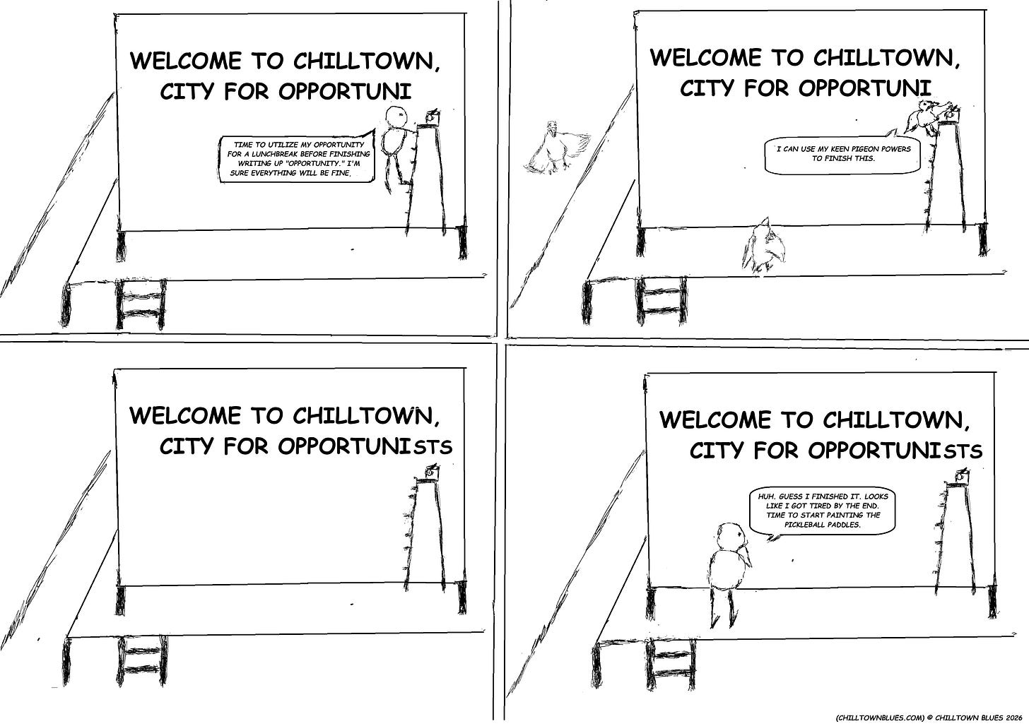 A four panel comic strip in black and white. In first panel, person painting on billboard prepares to climb down from ladder. Billboard reads "Welcome to Chilltown, city for opportuni..." and "opportunity," the person says, will have to wait till after they go on their lunchbreak. In the second panel, a pigeon flies along, sees the billbaord, and says: "I can finish this using my keen pigeon powers." In the thrid panel, opportuni is now opportunists, with the last three letters being a bit smaller than the rest. In the fourth panel, the painter has returned and seeing the words on the billboards, says he must have finished it and gotten tired by the end. Now, the person says, it's time to draw some pickleball paddles. In the bottom right corner Chilltown Blues is credited. A four panel comic strip in black and white. In first panel, person painting on billboard prepares to climb down from ladder. Billboard reads "Welcome to Chilltown, city for opportuni..." and "opportunity," the person says, will have to wait till after they go on their lunchbreak. In the second panel, a pigeon flies along, sees the billbaord, and says: "I can finish this using my keen pigeon powers." In the thrid panel, opportuni is now opportunists, with the last three letters being a bit smaller than the rest. In the fourth panel, the painter has returned and seeing the words on the billboards, says he must have finished it and gotten tired by the end. Now, the person says, it's time to draw some pickleball paddles. In the bottom right corner Chilltown Blues is credited.