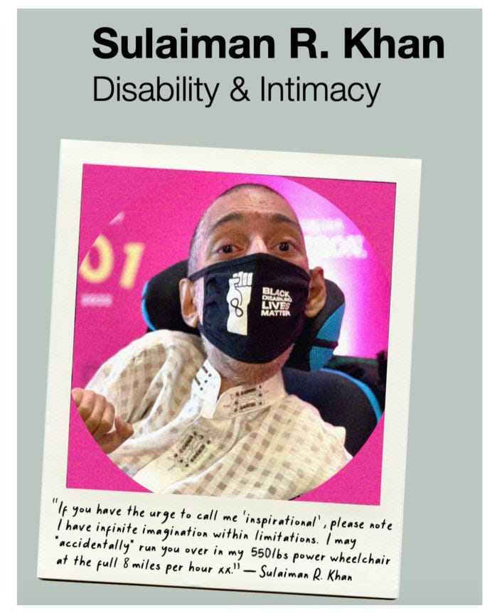 IMAGE DESCRIPTION 2: Screenshot from The Slow Factory website of  of Sulaiman (a wholeheartedly Disabled AF and British-Pakistani man with buzzcut black hair, sitting in his power wheelchair wearing his [HASHTAG] #BlackDisabledLivesMatter face mask via his dear friend Jennifer White-Johnson and his checkered-patterned white Pakistani Kurta with embellishment details on the collar) as a fellow in a yearbook format. Above the photo, the bold black text says, “Sulaiman R. Khan”; below the text, the black text says, “Disability and Intimacy”. Within the polaroid style photo, at the bottom of the frame, is a humorous black quote from Sulaiman in a cursive text that reads: [OPEN QUOTE] “If you have the urge to call me ‘inspirational’, please note I have infinite imagination within limitations. I may *accidentally* run you over in my 550lbs power wheelchair at the full 8 miles per hour xx!” [CLOSE QUOTE] [DASH]  Sulaiman R. Khan”. The “xx” symbolises two kisses or “kiss, kiss.”   IMAGE DESCRIPTIONS END.