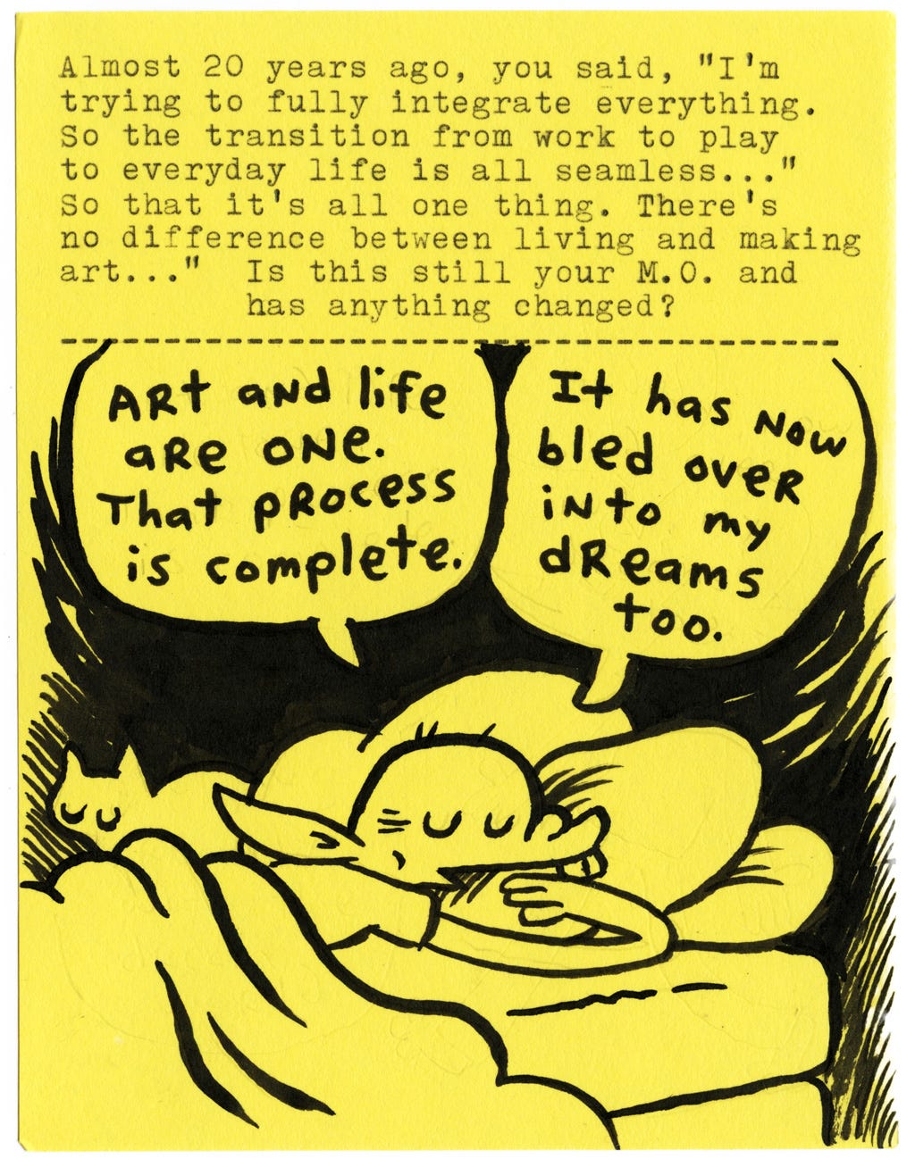 Almost 20 years ago, you said, “I’m trying to fully integrate everything. So the transition from work to play to everyday life is all seamless... so that it’s all one thing. There’s no difference between living and making art...” Is this still your M.O. and has anything changed?  Art and life are one. That process is complete. It has now bled over into my dreams too.