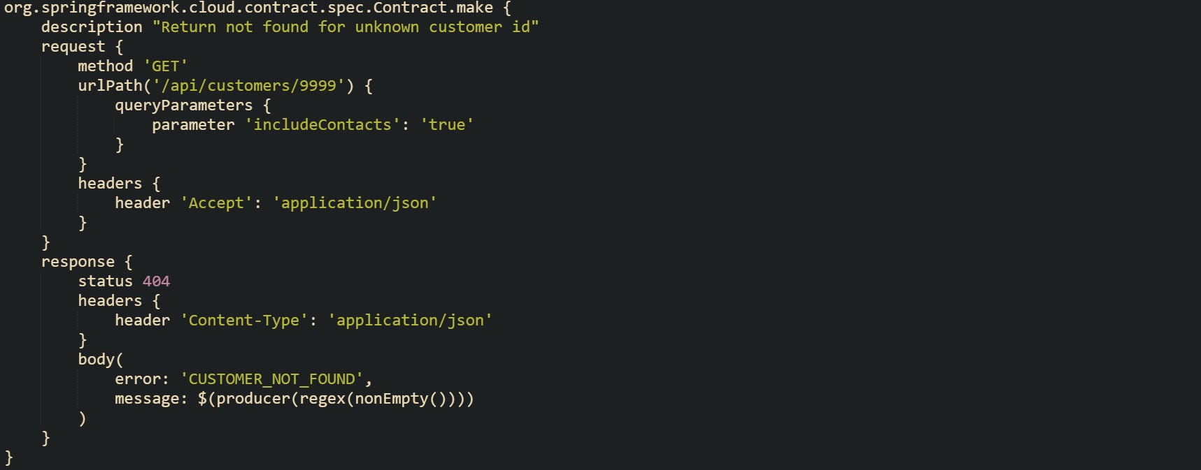 org.springframework.cloud.contract.spec.Contract.make { description "Return not found for unknown customer id" request { method 'GET' urlPath('/api/customers/9999') { queryParameters { parameter 'includeContacts': 'true' } } headers { header 'Accept': 'application/json' } } response { status 404 headers { header 'Content-Type': 'application/json' } body( error: 'CUSTOMER_NOT_FOUND', message: $(producer(regex(nonEmpty()))) ) } } org.springframework.cloud.contract.spec.Contract.make { description "Return not found for unknown customer id" request { method 'GET' urlPath('/api/customers/9999') { queryParameters { parameter 'includeContacts': 'true' } } headers { header 'Accept': 'application/json' } } response { status 404 headers { header 'Content-Type': 'application/json' } body( error: 'CUSTOMER_NOT_FOUND', message: $(producer(regex(nonEmpty()))) ) } }