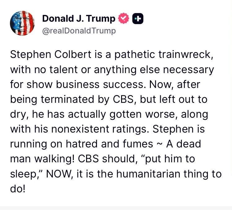 Donald J. Trump
@reaDonaldTrump
Stephen Colbert is a pathetic trainwreck, with no talent or anything else necessary for show business success. Now, after being terminated by CBS, but left out to dry, he has actually gotten worse, along with his nonexistent ratings. Stephen is running on hatred and fumes ~ A dead man walking! CBS should, "put him to sleep," NOW, it is the humanitarian thing to do!
Donald J. Trump
@realDonaldTrump
+
Who has the worst Late Night host, CBS, ABC, or NBC??? They all have three things in common: High Salaries, No Talent,
REALLY LOW RATINGS!
68 ReTruths 192 Likes
12/23/25, 9:23 PM
包
贝
Donald J. Trump
@reaDonald Trump
+
If Network NEWSCASTS, and their Late Night Shows, are almost 100% Negative to President Donald J. Trump, MAGA, and the Republican Party, shouldn't their very valuable Broadcast Licenses be terminated? I say, YES!
0 ReTruths 0 Likes
12/23/25, Donald J. Trump
@reaDonaldTrump
Stephen Colbert is a pathetic trainwreck, with no talent or anything else necessary for show business success. Now, after being terminated by CBS, but left out to dry, he has actually gotten worse, along with his nonexistent ratings. Stephen is running on hatred and fumes ~ A dead man walking! CBS should, "put him to sleep," NOW, it is the humanitarian thing to do!
Donald J. Trump
@realDonaldTrump
+
Who has the worst Late Night host, CBS, ABC, or NBC??? They all have three things in common: High Salaries, No Talent,
REALLY LOW RATINGS!
68 ReTruths 192 Likes
12/23/25, 9:23 PM
包
贝
Donald J. Trump
@reaDonald Trump
+
If Network NEWSCASTS, and their Late Night Shows, are almost 100% Negative to President Donald J. Trump, MAGA, and the Republican Party, shouldn't their very valuable Broadcast Licenses be terminated? I say, YES!
0 ReTruths 0 Likes
12/23/25,