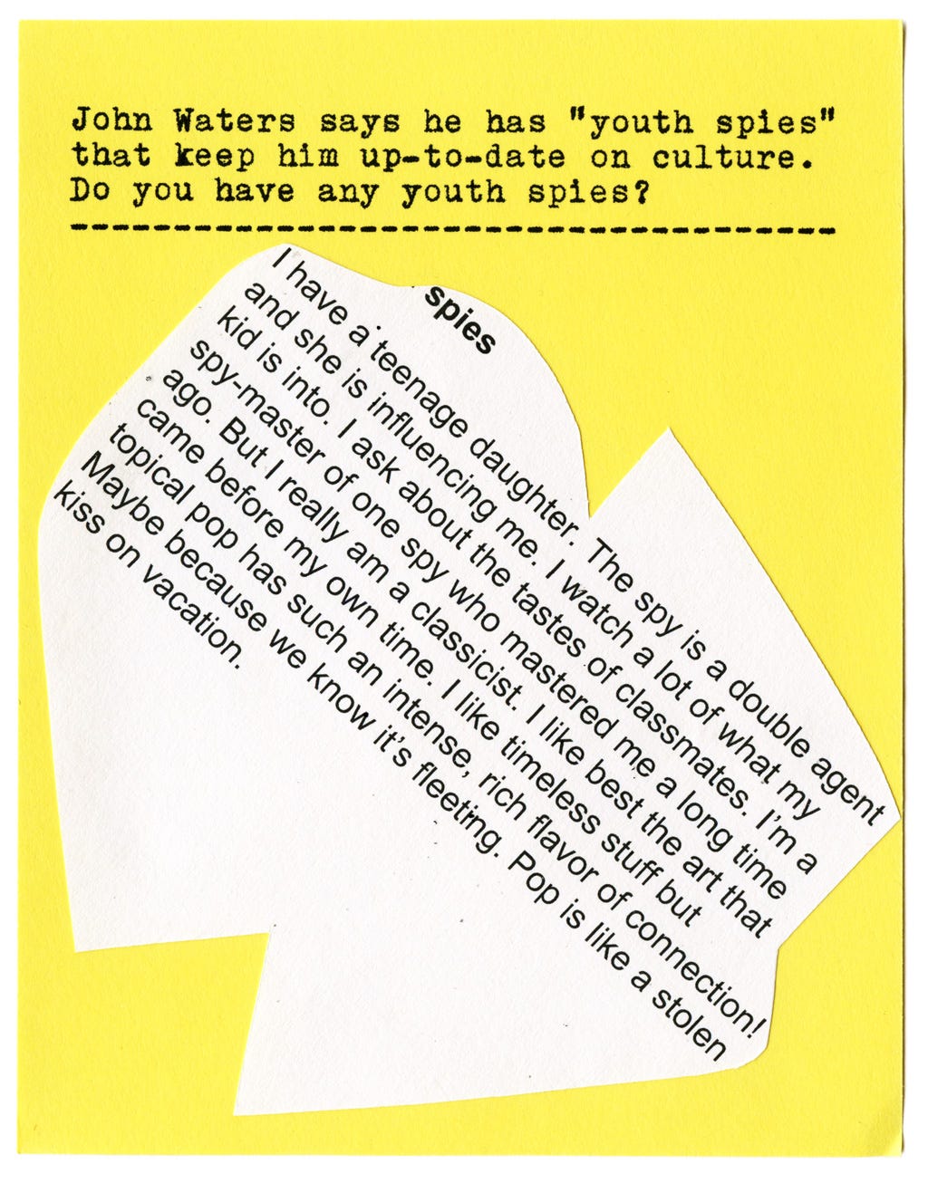 John Waters says he has "youth spies" that keep him up-to-date on culture. Do you have any youth spies?  I have a teenage daughter. The spy is a double agent and she is influencing me. I watch a lot of what my kid is into. I ask about the tastes of classmates. I'm a spy-master of one spy who mastered me a long time ago. But I really am a classicist. I like best the art that came before my own time. I like timeless stuff but topical pop has such an intense, rich flavor of connection! topical pop has such an intense, rich flavor of connection! Maybe because we know it's fleeting. Pop is like a stolen kiss on vacation.