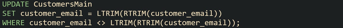 UPDATE CustomersMain SET customer_email = LTRIM(RTRIM(customer_email)) WHERE customer_email <> LTRIM(RTRIM(customer_email)); UPDATE CustomersMain SET customer_email = LTRIM(RTRIM(customer_email)) WHERE customer_email <> LTRIM(RTRIM(customer_email));