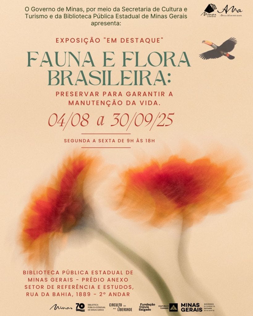 Card vertical de divulgação da exposição “Em Destaque: Fauna e Flora Brasileiras – Preservar para garantir a manutenção da vida”, promovida pelo Governo de Minas Gerais, por meio da Secretaria de Cultura e Turismo e da Biblioteca Pública Estadual de Minas Gerais. A mostra acontece de 4 de agosto a 30 de setembro de 2025, de segunda a sexta-feira, das 9h às 18h, na Biblioteca Pública Estadual de Minas Gerais – prédio anexo, setor de Referência e Estudos, localizada na Rua da Bahia, 1889 – 2º andar.  O fundo do card tem tom bege-claro, com uma estética suave e elegante. No topo, há dois logotipos da marca "Minas Literária – Tem Alma", comemorando os 20 anos da política de descentralização da cultura. Abaixo do título da exposição, o texto aparece em letras verdes e vermelhas, com destaque para as datas em vermelho.  No canto superior direito, voa uma ave silvestre – uma águia ou gavião – com asas abertas e bico amarelo, sobrevoando o espaço. Na parte inferior da imagem, há a ilustração de duas flores grandes e desfocadas em tons de vermelho, laranja e amarelo, sobre hastes verdes que emergem do rodapé, criando um efeito etéreo.  Na base do card, estão os logotipos dos realizadores e apoiadores: Biblioteca Pública Estadual de Minas Gerais (celebrando 70 anos), Circuito Liberdade, Fundação Clóvis Salgado, Secretaria de Cultura e Turismo e Governo de Minas Gerais, com a frase “Governo diferente. Estado eficiente.”