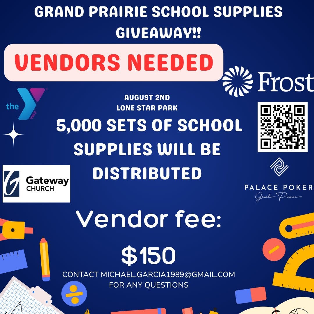 May be a graphic of text that says 'GRAND PRAIRIE SCHOOL SUPPLIES GIVEAWAY!! VENDORS NEEDED the Frost AUGUST 2ND LONE STAR PARK 5,000 SETS OF SCHOOL SUPPLIES WILL BE G CHURCH Gateway DISTRIBUTED O PALACE POKER ة سلفافه Vendor fee: $150 CONTACT MICHAEL.GARCIA1989@GMAIL.COM FOR ANY QUESTIONS' May be a graphic of text that says 'GRAND PRAIRIE SCHOOL SUPPLIES GIVEAWAY!! VENDORS NEEDED the Frost AUGUST 2ND LONE STAR PARK 5,000 SETS OF SCHOOL SUPPLIES WILL BE G CHURCH Gateway DISTRIBUTED O PALACE POKER ة سلفافه Vendor fee: $150 CONTACT MICHAEL.GARCIA1989@GMAIL.COM FOR ANY QUESTIONS'