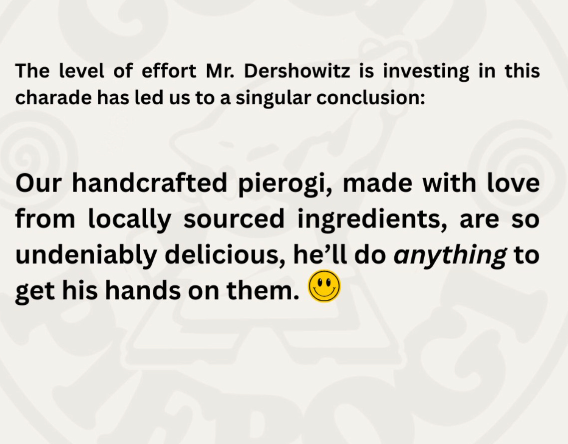The level of effort Mr. Dershowitz is investing in this charade has led us to a singular conclusion: Our handcrafted pierogi, made with love from locally sourced ingredients, are so undeniably delicious, he'll do anything to get his hands on them. The level of effort Mr. Dershowitz is investing in this charade has led us to a singular conclusion: Our handcrafted pierogi, made with love from locally sourced ingredients, are so undeniably delicious, he'll do anything to get his hands on them.
